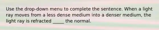 Use the drop-down menu to complete the sentence. When a light ray moves from a less dense medium into a denser medium, the light ray is refracted _____ the normal.