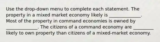 Use the drop-down menu to complete each statement. The property in a mixed <a href='https://www.questionai.com/knowledge/kXuGAUSSi0-market-economy' class='anchor-knowledge'>market economy</a> likely is ______________. Most of the property in command economies is owned by ______________. The citizens of a <a href='https://www.questionai.com/knowledge/kpPCQq2WDK-command-economy' class='anchor-knowledge'>command economy</a> are _________ likely to own property than citizens of a mixed-market economy.