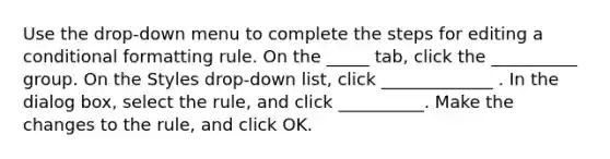 Use the drop-down menu to complete the steps for editing a conditional formatting rule. On the _____ tab, click the __________ group. On the Styles drop-down list, click _____________ . In the dialog box, select the rule, and click __________. Make the changes to the rule, and click OK.