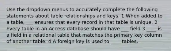 Use the dropdown menus to accurately complete the following statements about table relationships and keys. 1 When added to a table, ___ ensures that every record in that table is unique. 2 Every table in an Access database should have ___ field 3 ____ is a field in a relational table that matches the primary key column of another table. 4 A foreign key is used to ____ tables.