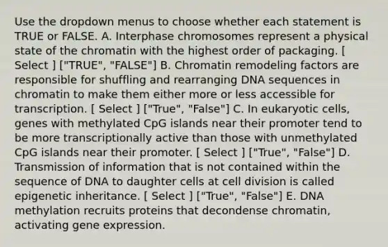 Use the dropdown menus to choose whether each statement is TRUE or FALSE. A. Interphase chromosomes represent a physical state of the chromatin with the highest order of packaging. [ Select ] ["TRUE", "FALSE"] B. Chromatin remodeling factors are responsible for shuffling and rearranging DNA sequences in chromatin to make them either more or less accessible for transcription. [ Select ] ["True", "False"] C. In eukaryotic cells, genes with methylated CpG islands near their promoter tend to be more transcriptionally active than those with unmethylated CpG islands near their promoter. [ Select ] ["True", "False"] D. Transmission of information that is not contained within the sequence of DNA to daughter cells at cell division is called epigenetic inheritance. [ Select ] ["True", "False"] E. DNA methylation recruits proteins that decondense chromatin, activating gene expression.