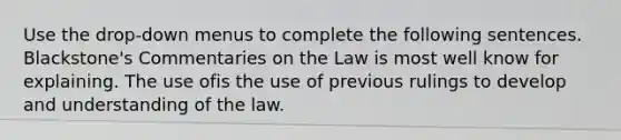 Use the drop-down menus to complete the following sentences. Blackstone's Commentaries on the Law is most well know for explaining. The use ofis the use of previous rulings to develop and understanding of the law.