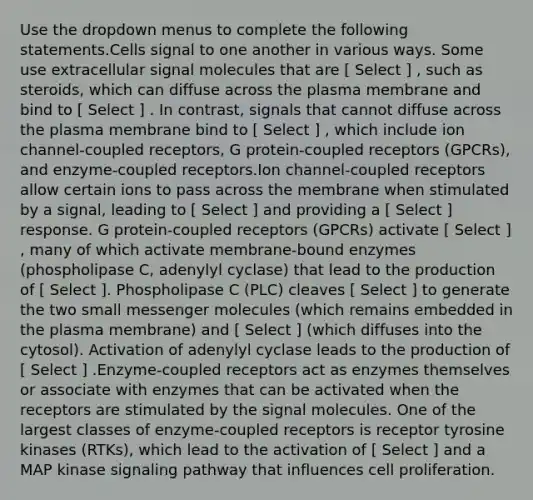 Use the dropdown menus to complete the following statements.Cells signal to one another in various ways. Some use extracellular signal molecules that are [ Select ] , such as steroids, which can diffuse across the plasma membrane and bind to [ Select ] . In contrast, signals that cannot diffuse across the plasma membrane bind to [ Select ] , which include ion channel-coupled receptors, G protein-coupled receptors (GPCRs), and enzyme-coupled receptors.Ion channel-coupled receptors allow certain ions to pass across the membrane when stimulated by a signal, leading to [ Select ] and providing a [ Select ] response. G protein-coupled receptors (GPCRs) activate [ Select ] , many of which activate membrane-bound enzymes (phospholipase C, adenylyl cyclase) that lead to the production of [ Select ]. Phospholipase C (PLC) cleaves [ Select ] to generate the two small messenger molecules (which remains embedded in the plasma membrane) and [ Select ] (which diffuses into the cytosol). Activation of adenylyl cyclase leads to the production of [ Select ] .Enzyme-coupled receptors act as enzymes themselves or associate with enzymes that can be activated when the receptors are stimulated by the signal molecules. One of the largest classes of enzyme-coupled receptors is receptor tyrosine kinases (RTKs), which lead to the activation of [ Select ] and a MAP kinase signaling pathway that influences cell proliferation.