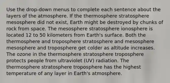 Use the drop-down menus to complete each sentence about the layers of the atmosphere. If the thermosphere stratosphere mesosphere did not exist, Earth might be destroyed by chunks of rock from space. The mesosphere stratosphere ionosphere is located 12 to 50 kilometers from Earth's surface. Both the thermosphere and troposphere stratosphere and mesosphere mesosphere and troposphere get colder as altitude increases. The ozone in the thermosphere stratosphere troposphere protects people from ultraviolet (UV) radiation. The thermosphere stratosphere troposphere has the highest temperature of any layer in Earth's atmosphere.