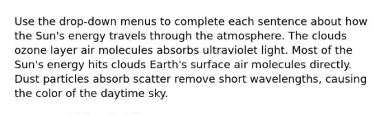 Use the drop-down menus to complete each sentence about how the Sun's energy travels through the atmosphere. The clouds ozone layer air molecules absorbs ultraviolet light. Most of the Sun's energy hits clouds Earth's surface air molecules directly. Dust particles absorb scatter remove short wavelengths, causing the color of the daytime sky.