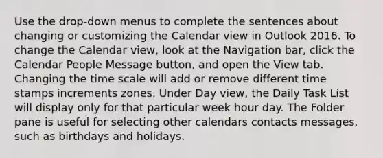 Use the drop-down menus to complete the sentences about changing or customizing the Calendar view in Outlook 2016. To change the Calendar view, look at the Navigation bar, click the Calendar People Message button, and open the View tab. Changing the time scale will add or remove different time stamps increments zones. Under Day view, the Daily Task List will display only for that particular week hour day. The Folder pane is useful for selecting other calendars contacts messages, such as birthdays and holidays.