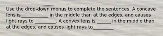 Use the drop-down menus to complete the sentences. A concave lens is____________ in the middle than at the edges, and causes light rays to _________. A convex lens is ______ in the middle than at the edges, and causes light rays to_________.