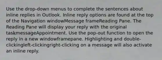 Use the drop-down menus to complete the sentences about inline replies in Outlook. Inline reply options are found at the top of the Navigation windowMessage frameReading Pane. The Reading Pane will display your reply with the original taskmessageAppointment. Use the pop-out function to open the reply in a new windowframepane. Highlighting and double-clickingleft-clickingright-clicking on a message will also activate an inline reply.