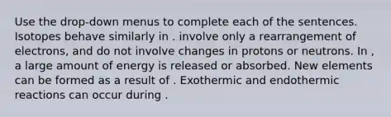 Use the drop-down menus to complete each of the sentences. Isotopes behave similarly in . involve only a rearrangement of electrons, and do not involve changes in protons or neutrons. In , a large amount of energy is released or absorbed. New elements can be formed as a result of . Exothermic and endothermic reactions can occur during .