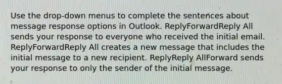 Use the drop-down menus to complete the sentences about message response options in Outlook. ReplyForwardReply All sends your response to everyone who received the initial email. ReplyForwardReply All creates a new message that includes the initial message to a new recipient. ReplyReply AllForward sends your response to only the sender of the initial message.