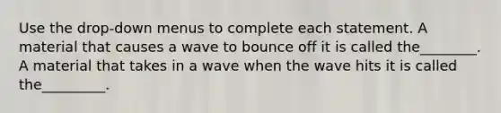 Use the drop-down menus to complete each statement. A material that causes a wave to bounce off it is called the________. A material that takes in a wave when the wave hits it is called the_________.