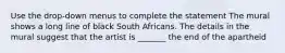 Use the drop-down menus to complete the statement The mural shows a long line of black South Africans. The details in the mural suggest that the artist is _______ the end of the apartheid