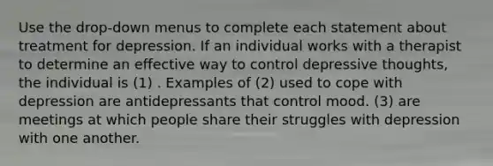 Use the drop-down menus to complete each statement about treatment for depression. If an individual works with a therapist to determine an effective way to control depressive thoughts, the individual is (1) . Examples of (2) used to cope with depression are antidepressants that control mood. (3) are meetings at which people share their struggles with depression with one another.