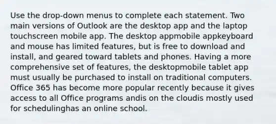 Use the drop-down menus to complete each statement. Two main versions of Outlook are the desktop app and the laptop touchscreen mobile app. The desktop appmobile appkeyboard and mouse has limited features, but is free to download and install, and geared toward tablets and phones. Having a more comprehensive set of features, the desktopmobile tablet app must usually be purchased to install on traditional computers. Office 365 has become more popular recently because it gives access to all Office programs andis on the cloudis mostly used for schedulinghas an online school.