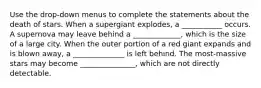 Use the drop-down menus to complete the statements about the death of stars. When a supergiant explodes, a ___________ occurs. A supernova may leave behind a _____________, which is the size of a large city. When the outer portion of a red giant expands and is blown away, a ______________ is left behind. The most-massive stars may become _______________, which are not directly detectable.