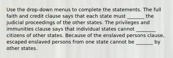 Use the drop-down menus to complete the statements. The full faith and credit clause says that each state must _______ the judicial proceedings of the other states. The privileges and immunities clause says that individual states cannot ________ citizens of other states. Because of the enslaved persons clause, escaped enslaved persons from one state cannot be _______ by other states.