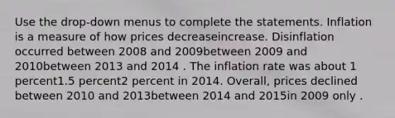 Use the drop-down menus to complete the statements. Inflation is a measure of how prices decreaseincrease. Disinflation occurred between 2008 and 2009between 2009 and 2010between 2013 and 2014 . The inflation rate was about 1 percent1.5 percent2 percent in 2014. Overall, prices declined between 2010 and 2013between 2014 and 2015in 2009 only .