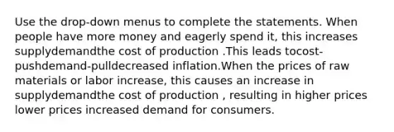 Use the drop-down menus to complete the statements. When people have more money and eagerly spend it, this increases supplydemandthe cost of production .This leads tocost-pushdemand-pulldecreased inflation.When the prices of raw materials or labor increase, this causes an increase in supplydemandthe cost of production , resulting in higher prices lower prices increased demand for consumers.