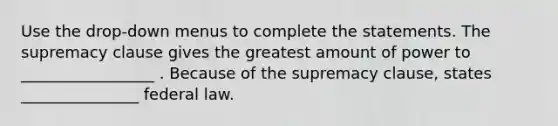 Use the drop-down menus to complete the statements. The supremacy clause gives the greatest amount of power to _________________ . Because of the supremacy clause, states _______________ federal law.