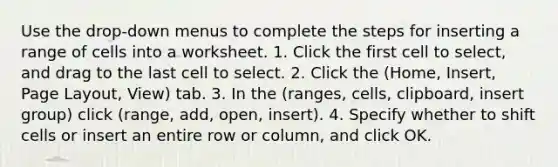 Use the drop-down menus to complete the steps for inserting a range of cells into a worksheet. 1. Click the first cell to select, and drag to the last cell to select. 2. Click the (Home, Insert, Page Layout, View) tab. 3. In the (ranges, cells, clipboard, insert group) click (range, add, open, insert). 4. Specify whether to shift cells or insert an entire row or column, and click OK.