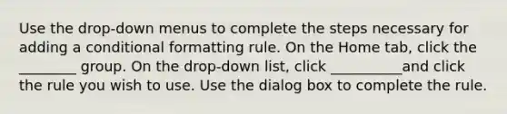 Use the drop-down menus to complete the steps necessary for adding a conditional formatting rule. On the Home tab, click the ________ group. On the drop-down list, click __________and click the rule you wish to use. Use the dialog box to complete the rule.