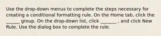 Use the drop-down menus to complete the steps necessary for creating a conditional formatting rule. On the Home tab, click the ______ group. On the drop-down list, click _______ , and click New Rule. Use the dialog box to complete the rule.