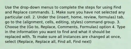 Use the drop-down menus to complete the steps for using Find and Replace commands. 1. Make sure you have not selected any particular cell. 2. Under the (insert, home, review, formulas) tab, go to the (alignment, cells, editing, styles) command group. 3. Choose the (Go to, Replace, Comments, Formulas) option 4. Type in the information you want to find and what it should be replaced with. To make sure all instances are changed at once, select (Replace, Replace all, Find all, Find next)