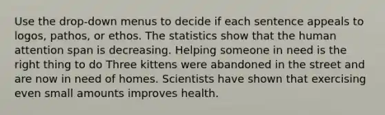 Use the drop-down menus to decide if each sentence appeals to logos, pathos, or ethos. The statistics show that the human attention span is decreasing. Helping someone in need is the right thing to do Three kittens were abandoned in the street and are now in need of homes. Scientists have shown that exercising even small amounts improves health.