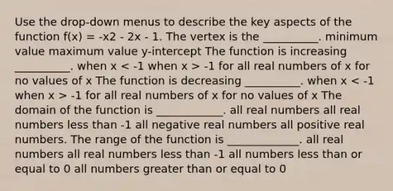 Use the drop-down menus to describe the key aspects of the function f(x) = -x2 - 2x - 1. The vertex is the __________. minimum value maximum value y-intercept The function is increasing __________. when x -1 for all real numbers of x for no values of x The function is decreasing __________. when x -1 for all real numbers of x for no values of x The domain of the function is ____________. all real numbers all real numbers less than -1 all negative real numbers all positive real numbers. The range of the function is _____________. all real numbers all real numbers less than -1 all numbers less than or equal to 0 all numbers greater than or equal to 0