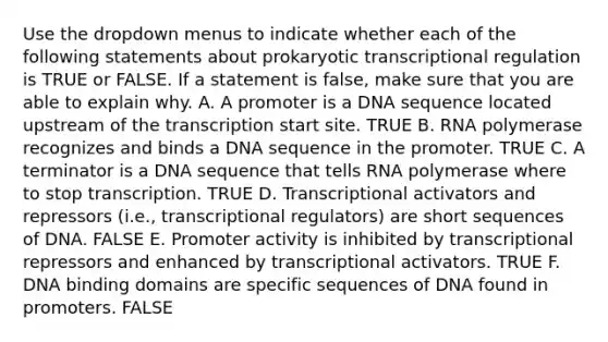 Use the dropdown menus to indicate whether each of the following statements about prokaryotic transcriptional regulation is TRUE or FALSE. If a statement is false, make sure that you are able to explain why. A. A promoter is a DNA sequence located upstream of the transcription start site. TRUE B. RNA polymerase recognizes and binds a DNA sequence in the promoter. TRUE C. A terminator is a DNA sequence that tells RNA polymerase where to stop transcription. TRUE D. Transcriptional activators and repressors (i.e., transcriptional regulators) are short sequences of DNA. FALSE E. Promoter activity is inhibited by transcriptional repressors and enhanced by transcriptional activators. TRUE F. DNA binding domains are specific sequences of DNA found in promoters. FALSE