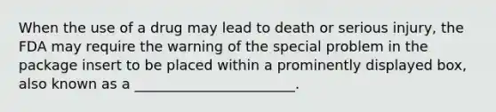 When the use of a drug may lead to death or serious injury, the FDA may require the warning of the special problem in the package insert to be placed within a prominently displayed box, also known as a _______________________.