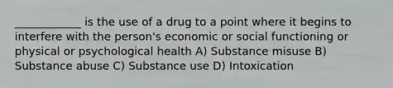 ____________ is the use of a drug to a point where it begins to interfere with the person's economic or social functioning or physical or psychological health A) Substance misuse B) Substance abuse C) Substance use D) Intoxication