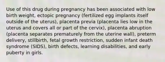 Use of this drug during pregnancy has been associated with low birth weight, ectopic pregnancy (fertilized egg implants itself outside of the uterus), placenta previa (placenta lies low in the uterus and covers all or part of the cervix), placenta abruption (placenta separates prematurely from the uterine wall), preterm delivery, stillbirth, fetal growth restriction, sudden infant death syndrome (SIDS), birth defects, learning disabilities, and early puberty in girls.