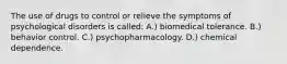 The use of drugs to control or relieve the symptoms of psychological disorders is called: A.) biomedical tolerance. B.) behavior control. C.) psychopharmacology. D.) chemical dependence.