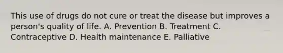 This use of drugs do not cure or treat the disease but improves a person's quality of life. A. Prevention B. Treatment C. Contraceptive D. Health maintenance E. Palliative