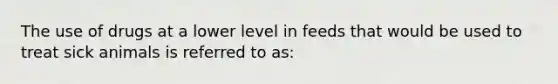 The use of drugs at a lower level in feeds that would be used to treat sick animals is referred to as: