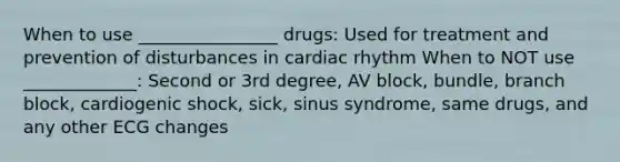 When to use ________________ drugs: Used for treatment and prevention of disturbances in cardiac rhythm When to NOT use _____________: Second or 3rd degree, AV block, bundle, branch block, cardiogenic shock, sick, sinus syndrome, same drugs, and any other ECG changes