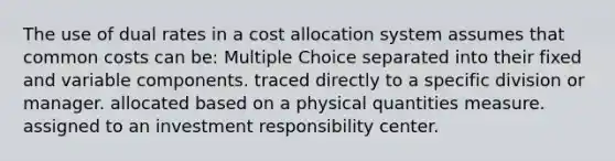 The use of dual rates in a cost allocation system assumes that common costs can be: Multiple Choice separated into their fixed and variable components. traced directly to a specific division or manager. allocated based on a physical quantities measure. assigned to an investment responsibility center.