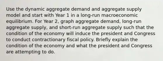 Use the dynamic aggregate demand and aggregate supply model and start with Year 1 in a long-run macroeconomic equilibrium. For Year 2, graph aggregate demand, long-run aggregate supply, and short-run aggregate supply such that the condition of the economy will induce the president and Congress to conduct contractionary <a href='https://www.questionai.com/knowledge/kPTgdbKdvz-fiscal-policy' class='anchor-knowledge'>fiscal policy</a>. Briefly explain the condition of the economy and what the president and Congress are attempting to do.