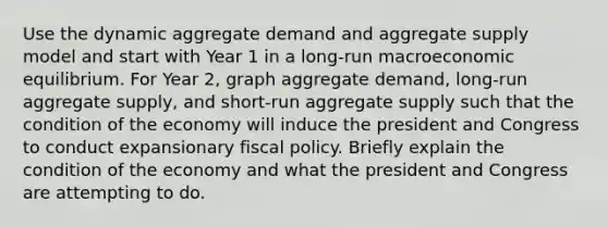 Use the dynamic aggregate demand and aggregate supply model and start with Year 1 in a long-run macroeconomic equilibrium. For Year 2, graph aggregate demand, long-run aggregate supply, and short-run aggregate supply such that the condition of the economy will induce the president and Congress to conduct expansionary fiscal policy. Briefly explain the condition of the economy and what the president and Congress are attempting to do.