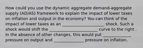 How could you use the dynamic aggregate demand-aggregate supply (AD/AS) framework to explain the impact of lower taxes on inflation and output in the economy? You can think of the impact of lower taxes as an _____________________ shock. Such a shock would shift the ________________________ curve to the right . In the absence of other changes, this would put ______________ pressure on output and _______________ pressure on inflation.