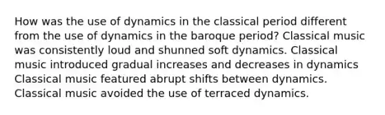 How was the use of dynamics in the classical period different from the use of dynamics in the baroque period? Classical music was consistently loud and shunned soft dynamics. Classical music introduced gradual increases and decreases in dynamics Classical music featured abrupt shifts between dynamics. Classical music avoided the use of terraced dynamics.