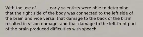 With the use of _____, early scientists were able to determine that the right side of the body was connected to the left side of the brain and vice versa, that damage to the back of the brain resulted in vision damage, and that damage to the left-front part of the brain produced difficulties with speech