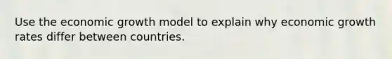 Use the economic growth model to explain why economic growth rates differ between countries.