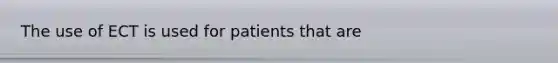 The use of ECT is used for patients that are