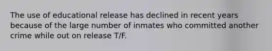 The use of educational release has declined in recent years because of the large number of inmates who committed another crime while out on release T/F.