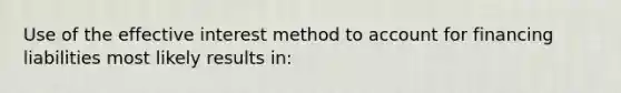 Use of the effective interest method to account for financing liabilities most likely results in: