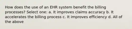 How does the use of an EHR system benefit the billing processes? Select one: a. It improves claims accuracy b. It accelerates the billing process c. It improves efficiency d. All of the above