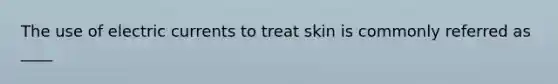 The use of electric currents to treat skin is commonly referred as ____