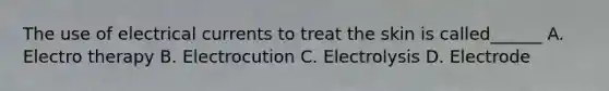 The use of electrical currents to treat the skin is called______ A. Electro therapy B. Electrocution C. Electrolysis D. Electrode